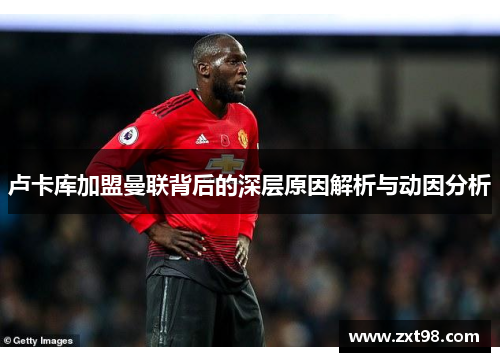 卢卡库加盟曼联背后的深层原因解析与动因分析 卢卡库加盟曼联背后的深层原因解析与动因分析