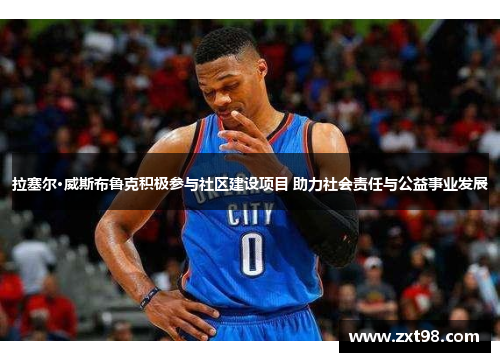 拉塞尔·威斯布鲁克积极参与社区建设项目 助力社会责任与公益事业发展
